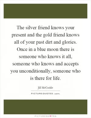 The silver friend knows your present and the gold friend knows all of your past dirt and glories. Once in a blue moon there is someone who knows it all, someone who knows and accepts you unconditionally, someone who is there for life Picture Quote #1
