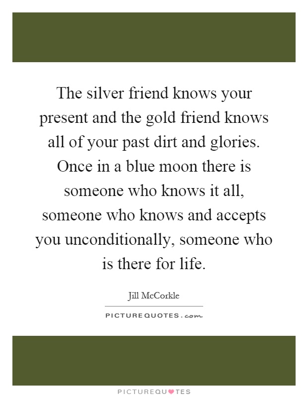 The silver friend knows your present and the gold friend knows all of your past dirt and glories. Once in a blue moon there is someone who knows it all, someone who knows and accepts you unconditionally, someone who is there for life Picture Quote #1