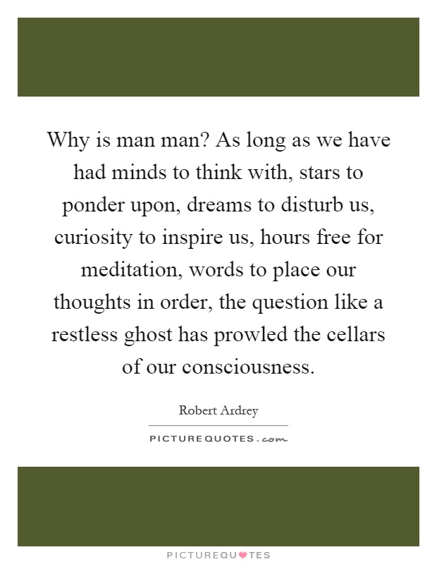 Why is man man? As long as we have had minds to think with, stars to ponder upon, dreams to disturb us, curiosity to inspire us, hours free for meditation, words to place our thoughts in order, the question like a restless ghost has prowled the cellars of our consciousness Picture Quote #1