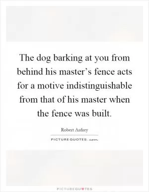 The dog barking at you from behind his master’s fence acts for a motive indistinguishable from that of his master when the fence was built Picture Quote #1