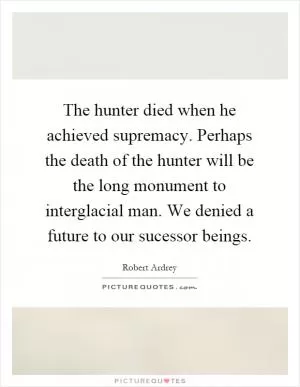 The hunter died when he achieved supremacy. Perhaps the death of the hunter will be the long monument to interglacial man. We denied a future to our sucessor beings Picture Quote #1