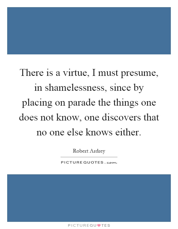 There is a virtue, I must presume, in shamelessness, since by placing on parade the things one does not know, one discovers that no one else knows either Picture Quote #1