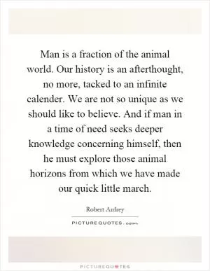 Man is a fraction of the animal world. Our history is an afterthought, no more, tacked to an infinite calender. We are not so unique as we should like to believe. And if man in a time of need seeks deeper knowledge concerning himself, then he must explore those animal horizons from which we have made our quick little march Picture Quote #1