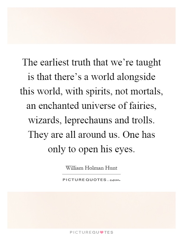 The earliest truth that we're taught is that there's a world alongside this world, with spirits, not mortals, an enchanted universe of fairies, wizards, leprechauns and trolls. They are all around us. One has only to open his eyes Picture Quote #1