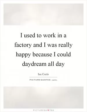 I used to work in a factory and I was really happy because I could daydream all day Picture Quote #1