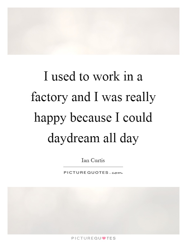 I used to work in a factory and I was really happy because I could daydream all day Picture Quote #1