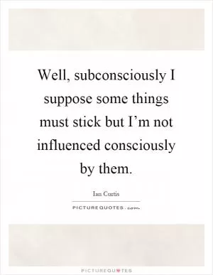 Well, subconsciously I suppose some things must stick but I’m not influenced consciously by them Picture Quote #1