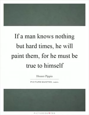 If a man knows nothing but hard times, he will paint them, for he must be true to himself Picture Quote #1