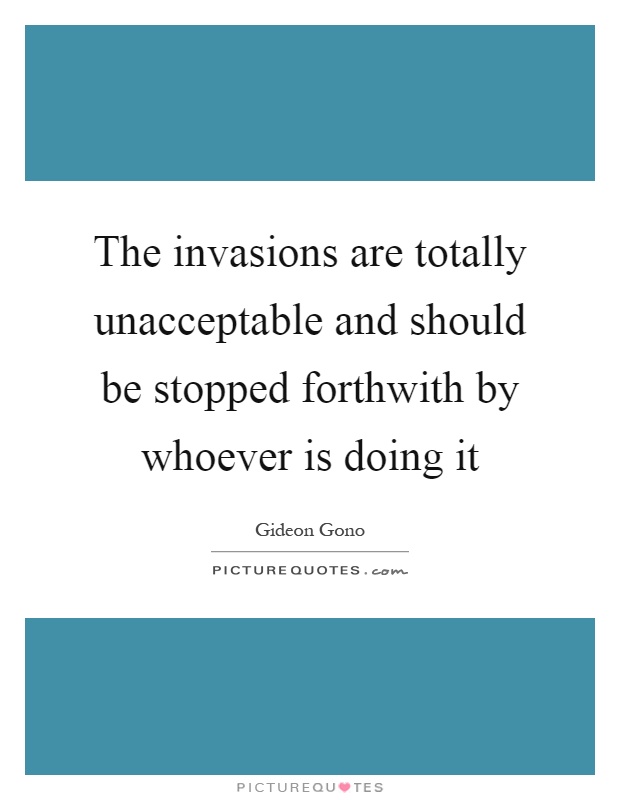 The invasions are totally unacceptable and should be stopped forthwith by whoever is doing it Picture Quote #1