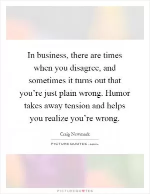 In business, there are times when you disagree, and sometimes it turns out that you’re just plain wrong. Humor takes away tension and helps you realize you’re wrong Picture Quote #1