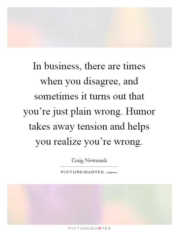 In business, there are times when you disagree, and sometimes it turns out that you're just plain wrong. Humor takes away tension and helps you realize you're wrong Picture Quote #1