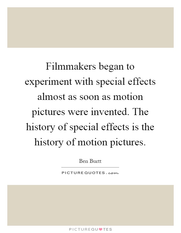 Filmmakers began to experiment with special effects almost as soon as motion pictures were invented. The history of special effects is the history of motion pictures Picture Quote #1