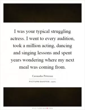 I was your typical struggling actress. I went to every audition, took a million acting, dancing and singing lessons and spent years wondering where my next meal was coming from Picture Quote #1