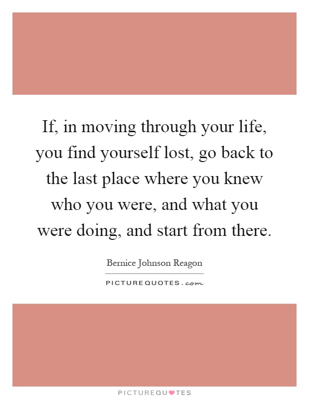 If, in moving through your life, you find yourself lost, go back to the last place where you knew who you were, and what you were doing, and start from there Picture Quote #1