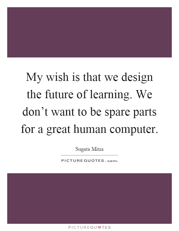 My wish is that we design the future of learning. We don't want to be spare parts for a great human computer Picture Quote #1
