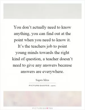 You don’t actually need to know anything, you can find out at the point when you need to know it. It’s the teachers job to point young minds towards the right kind of question, a teacher doesn’t need to give any answers because answers are everywhere Picture Quote #1