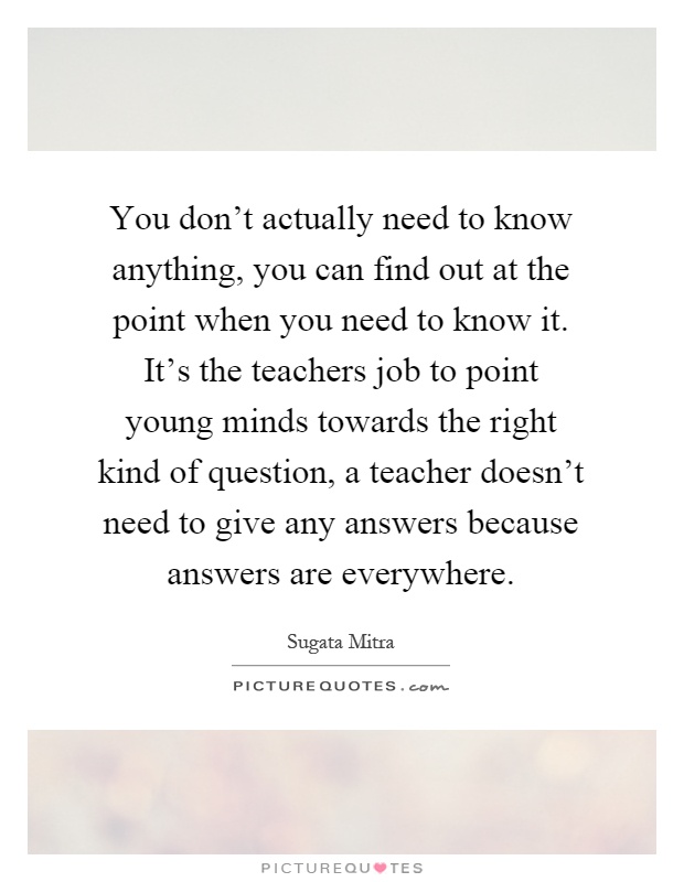 You don't actually need to know anything, you can find out at the point when you need to know it. It's the teachers job to point young minds towards the right kind of question, a teacher doesn't need to give any answers because answers are everywhere Picture Quote #1