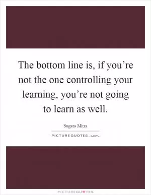 The bottom line is, if you’re not the one controlling your learning, you’re not going to learn as well Picture Quote #1
