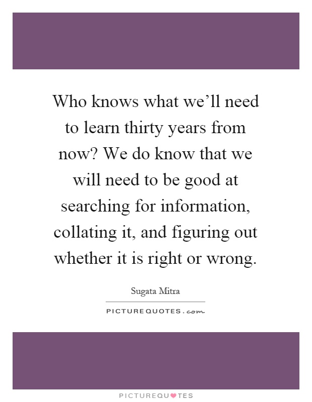 Who knows what we'll need to learn thirty years from now? We do know that we will need to be good at searching for information, collating it, and figuring out whether it is right or wrong Picture Quote #1