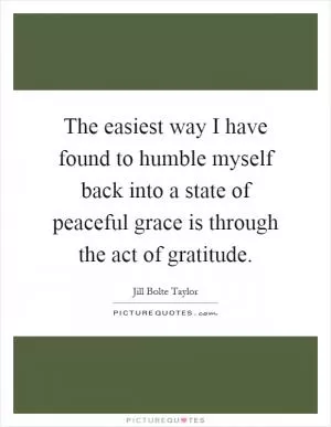 The easiest way I have found to humble myself back into a state of peaceful grace is through the act of gratitude Picture Quote #1