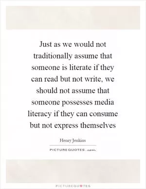 Just as we would not traditionally assume that someone is literate if they can read but not write, we should not assume that someone possesses media literacy if they can consume but not express themselves Picture Quote #1