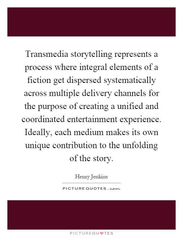 Transmedia storytelling represents a process where integral elements of a fiction get dispersed systematically across multiple delivery channels for the purpose of creating a unified and coordinated entertainment experience. Ideally, each medium makes its own unique contribution to the unfolding of the story Picture Quote #1