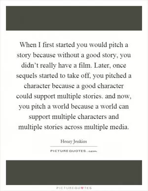 When I first started you would pitch a story because without a good story, you didn’t really have a film. Later, once sequels started to take off, you pitched a character because a good character could support multiple stories. and now, you pitch a world because a world can support multiple characters and multiple stories across multiple media Picture Quote #1