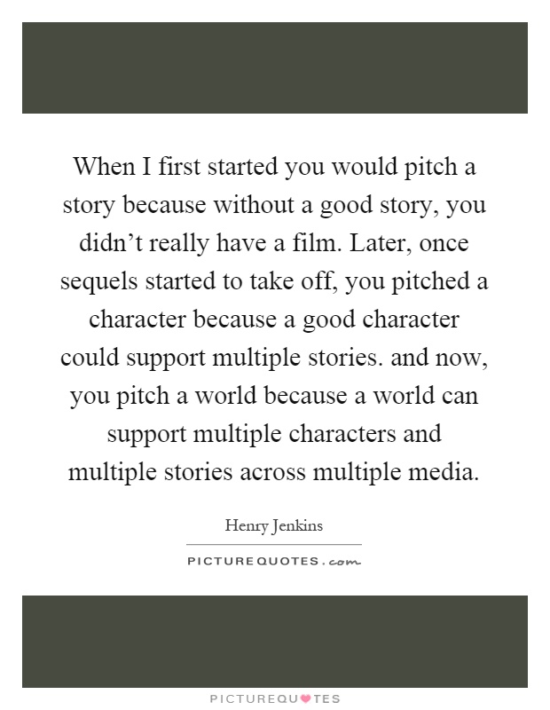 When I first started you would pitch a story because without a good story, you didn't really have a film. Later, once sequels started to take off, you pitched a character because a good character could support multiple stories. and now, you pitch a world because a world can support multiple characters and multiple stories across multiple media Picture Quote #1
