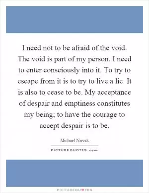 I need not to be afraid of the void. The void is part of my person. I need to enter consciously into it. To try to escape from it is to try to live a lie. It is also to cease to be. My acceptance of despair and emptiness constitutes my being; to have the courage to accept despair is to be Picture Quote #1