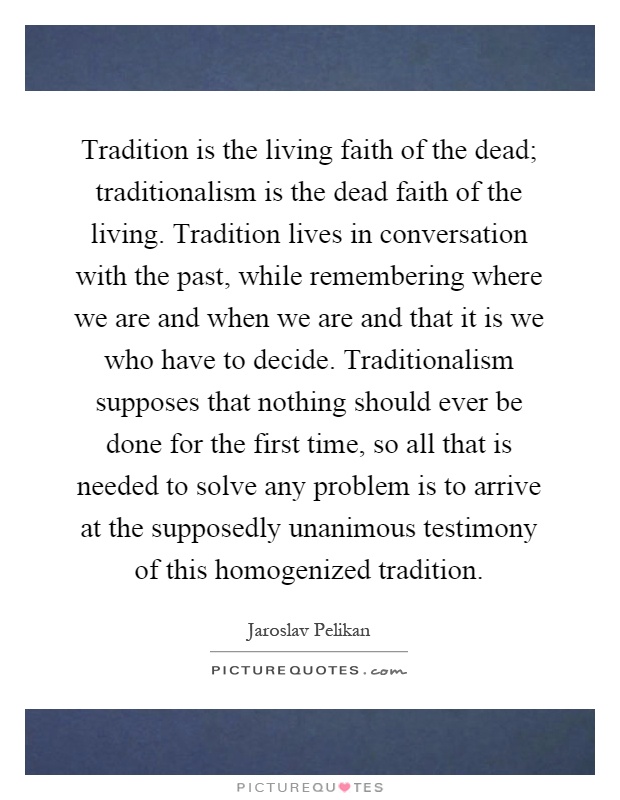 Tradition is the living faith of the dead; traditionalism is the dead faith of the living. Tradition lives in conversation with the past, while remembering where we are and when we are and that it is we who have to decide. Traditionalism supposes that nothing should ever be done for the first time, so all that is needed to solve any problem is to arrive at the supposedly unanimous testimony of this homogenized tradition Picture Quote #1