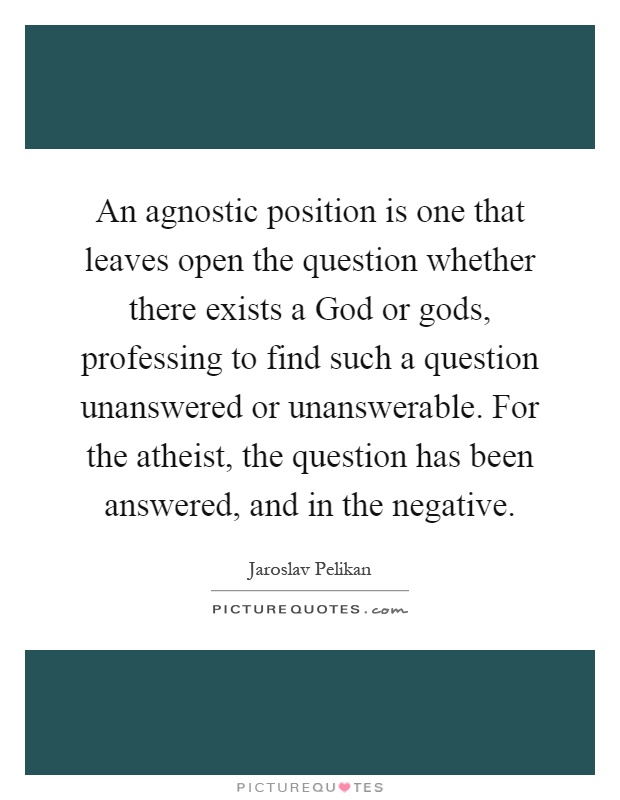 An agnostic position is one that leaves open the question whether there exists a God or gods, professing to find such a question unanswered or unanswerable. For the atheist, the question has been answered, and in the negative Picture Quote #1