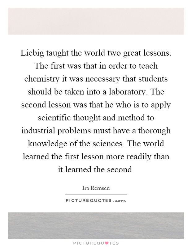 Liebig taught the world two great lessons. The first was that in order to teach chemistry it was necessary that students should be taken into a laboratory. The second lesson was that he who is to apply scientific thought and method to industrial problems must have a thorough knowledge of the sciences. The world learned the first lesson more readily than it learned the second Picture Quote #1