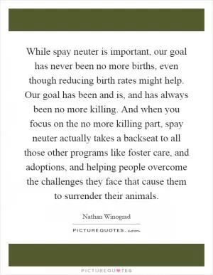 While spay neuter is important, our goal has never been no more births, even though reducing birth rates might help. Our goal has been and is, and has always been no more killing. And when you focus on the no more killing part, spay neuter actually takes a backseat to all those other programs like foster care, and adoptions, and helping people overcome the challenges they face that cause them to surrender their animals Picture Quote #1
