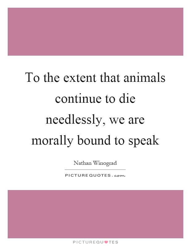 To the extent that animals continue to die needlessly, we are morally bound to speak Picture Quote #1