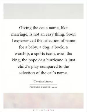Giving the cat a name, like marriage, is not an easy thing. Soon I experienced the selection of name for a baby, a dog, a book, a warship, a sports team, even the king, the pope or a hurricane is just child’s play compared to the selection of the cat’s name Picture Quote #1