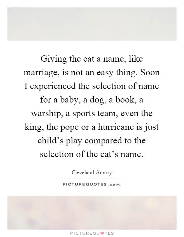 Giving the cat a name, like marriage, is not an easy thing. Soon I experienced the selection of name for a baby, a dog, a book, a warship, a sports team, even the king, the pope or a hurricane is just child's play compared to the selection of the cat's name Picture Quote #1