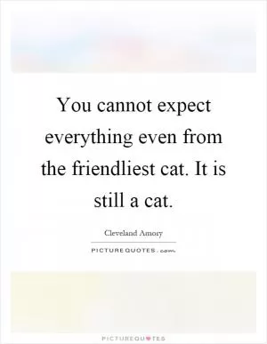 You cannot expect everything even from the friendliest cat. It is still a cat Picture Quote #1