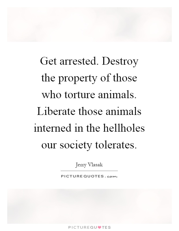 Get arrested. Destroy the property of those who torture animals. Liberate those animals interned in the hellholes our society tolerates Picture Quote #1