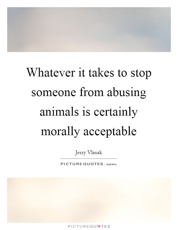 Whatever it takes to stop someone from abusing animals is certainly morally acceptable Picture Quote #1