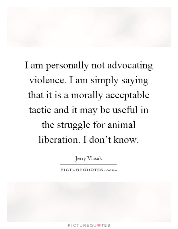 I am personally not advocating violence. I am simply saying that it is a morally acceptable tactic and it may be useful in the struggle for animal liberation. I don't know Picture Quote #1