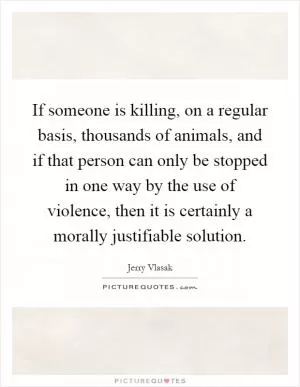 If someone is killing, on a regular basis, thousands of animals, and if that person can only be stopped in one way by the use of violence, then it is certainly a morally justifiable solution Picture Quote #1