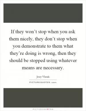 If they won’t stop when you ask them nicely, they don’t stop when you demonstrate to them what they’re doing is wrong, then they should be stopped using whatever means are necessary Picture Quote #1