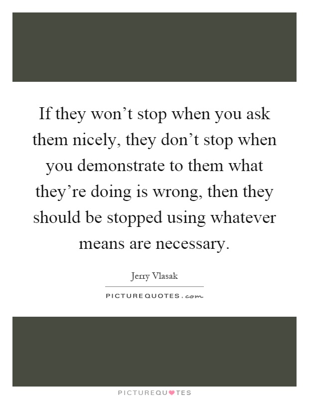 If they won't stop when you ask them nicely, they don't stop when you demonstrate to them what they're doing is wrong, then they should be stopped using whatever means are necessary Picture Quote #1