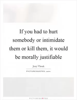 If you had to hurt somebody or intimidate them or kill them, it would be morally justifiable Picture Quote #1