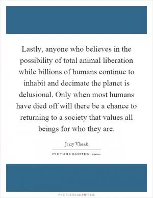 Lastly, anyone who believes in the possibility of total animal liberation while billions of humans continue to inhabit and decimate the planet is delusional. Only when most humans have died off will there be a chance to returning to a society that values all beings for who they are Picture Quote #1