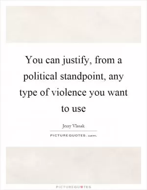 You can justify, from a political standpoint, any type of violence you want to use Picture Quote #1