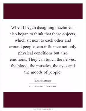 When I began designing machines I also began to think that these objects, which sit next to each other and around people, can influence not only physical conditions but also emotions. They can touch the nerves, the blood, the muscles, the eyes and the moods of people Picture Quote #1