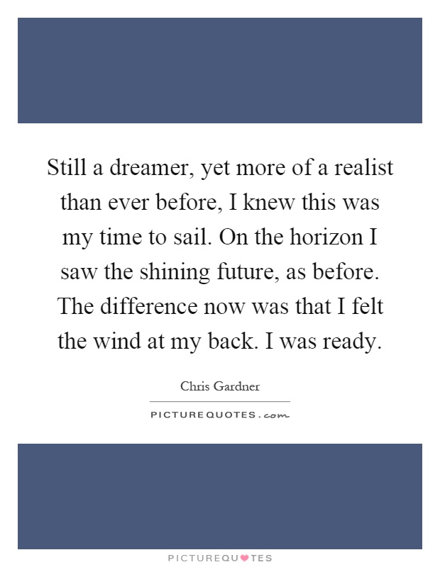 Still a dreamer, yet more of a realist than ever before, I knew this was my time to sail. On the horizon I saw the shining future, as before. The difference now was that I felt the wind at my back. I was ready Picture Quote #1