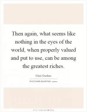 Then again, what seems like nothing in the eyes of the world, when properly valued and put to use, can be among the greatest riches Picture Quote #1