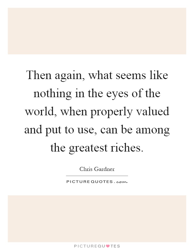 Then again, what seems like nothing in the eyes of the world, when properly valued and put to use, can be among the greatest riches Picture Quote #1